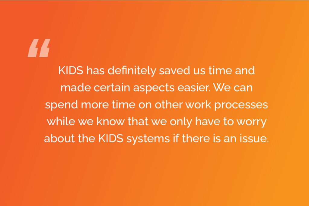 KIDS has definitely saved us time and made certain aspects easier. We can spend more time on other work processes while we know that we only have to worry about the KIDS systems if there is an issue.