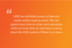 KIDS has definitely saved us time and made certain aspects easier. We can spend more time on other work processes while we know that we only have to worry about the KIDS systems if there is an issue.